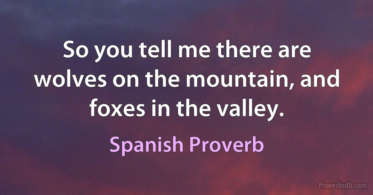 So you tell me there are wolves on the mountain, and foxes in the valley. (Spanish Proverb)