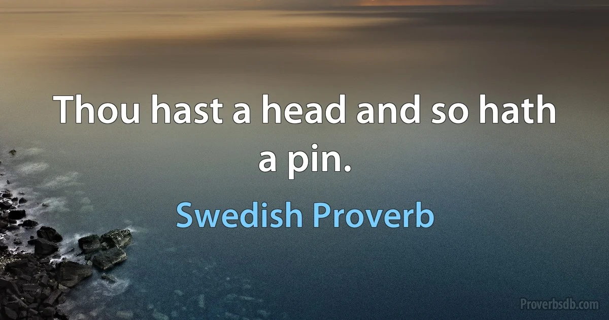 Thou hast a head and so hath a pin. (Swedish Proverb)