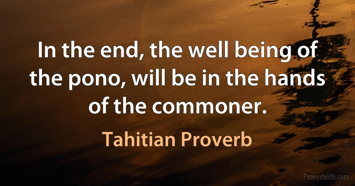 In the end, the well being of the pono, will be in the hands of the commoner. (Tahitian Proverb)