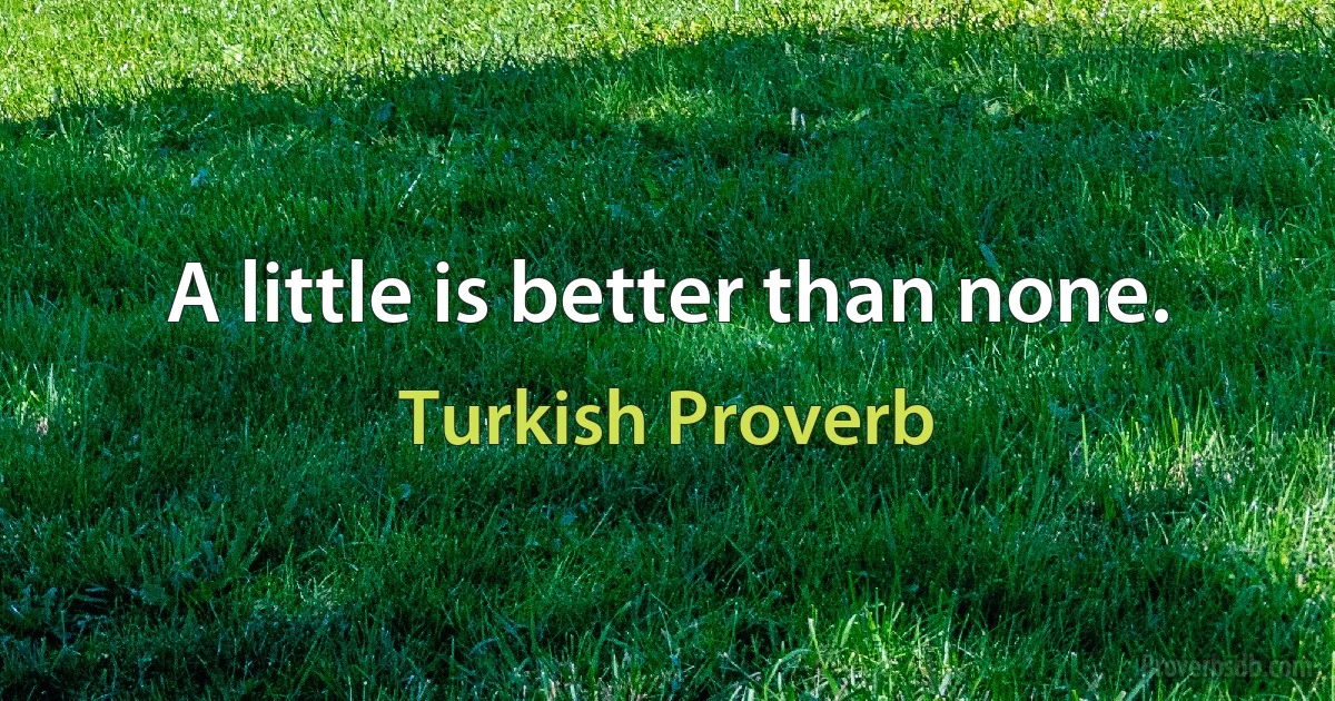 A little is better than none. (Turkish Proverb)