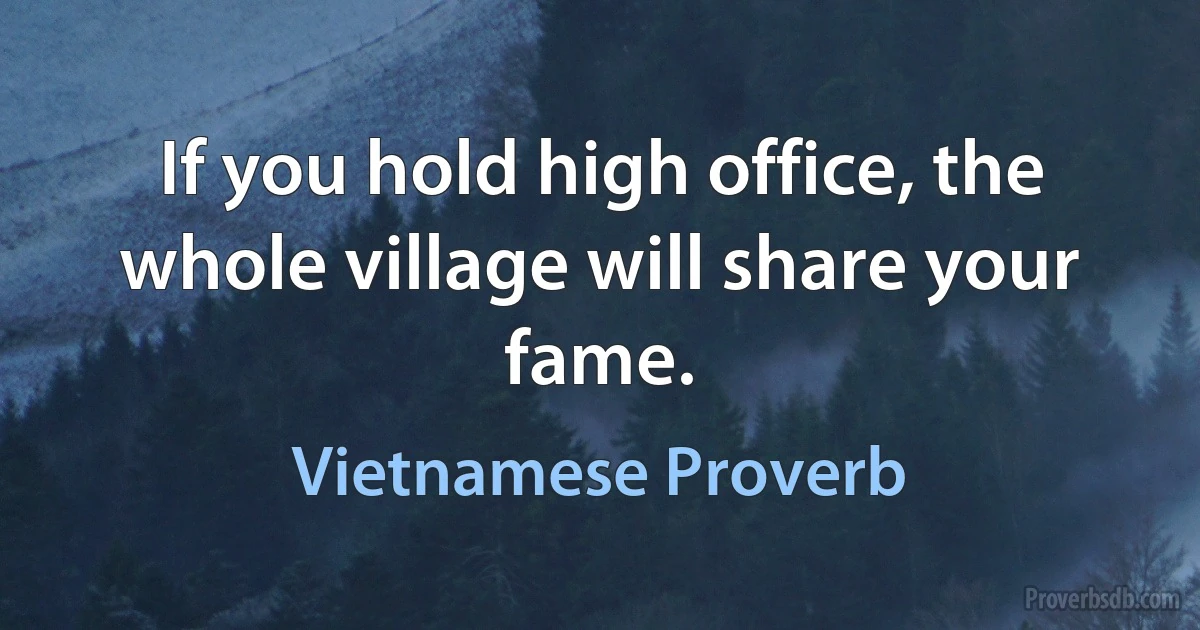 If you hold high office, the whole village will share your fame. (Vietnamese Proverb)