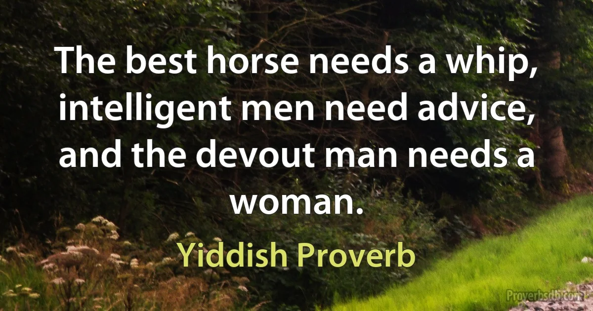 The best horse needs a whip, intelligent men need advice, and the devout man needs a woman. (Yiddish Proverb)