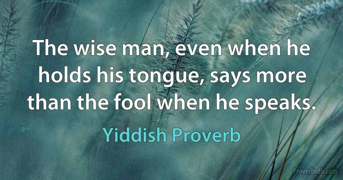 The wise man, even when he holds his tongue, says more than the fool when he speaks. (Yiddish Proverb)