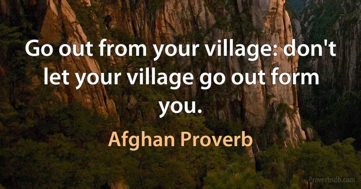 Go out from your village: don't let your village go out form you. (Afghan Proverb)