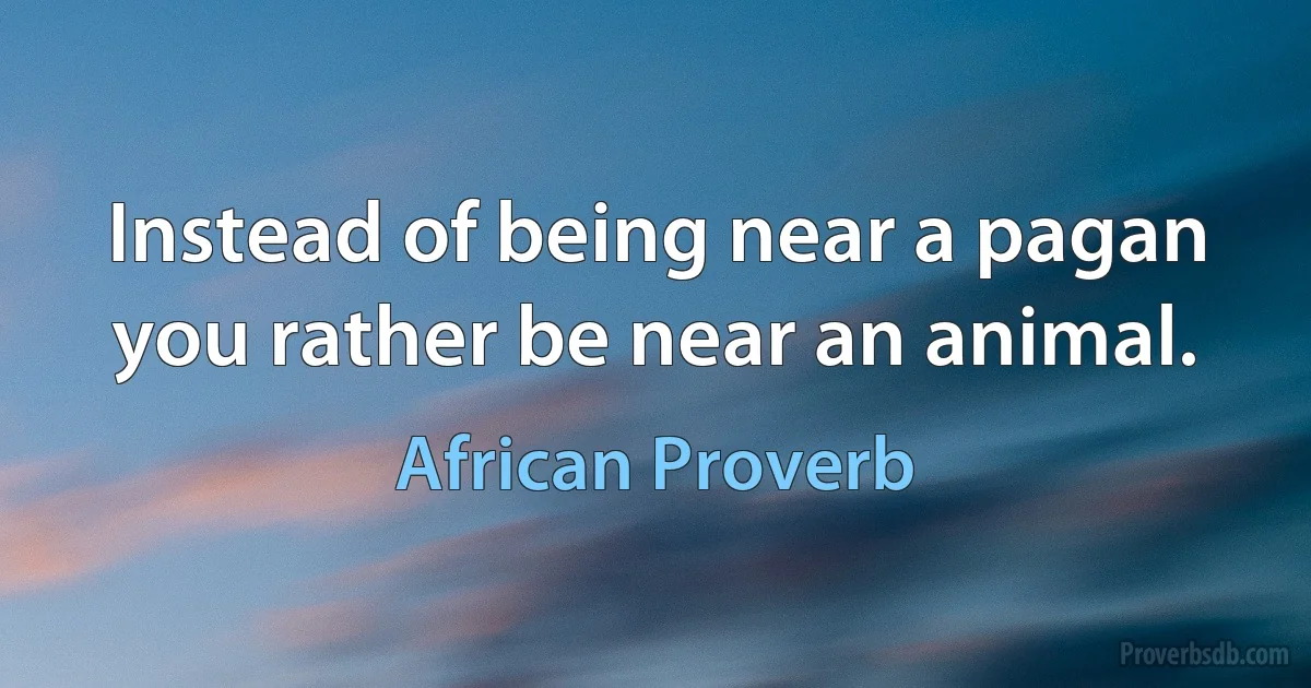 Instead of being near a pagan you rather be near an animal. (African Proverb)