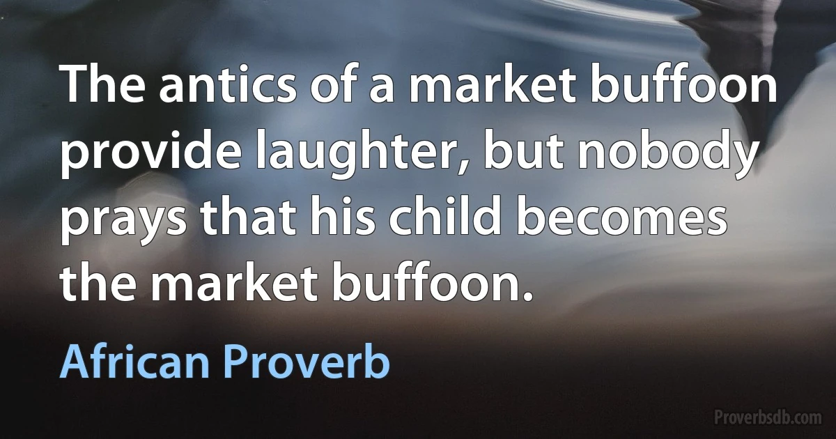 The antics of a market buffoon provide laughter, but nobody prays that his child becomes the market buffoon. (African Proverb)