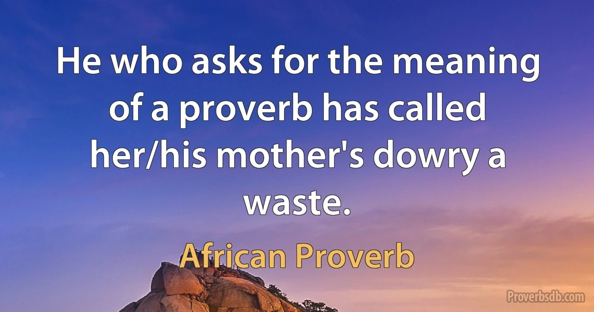 He who asks for the meaning of a proverb has called her/his mother's dowry a waste. (African Proverb)