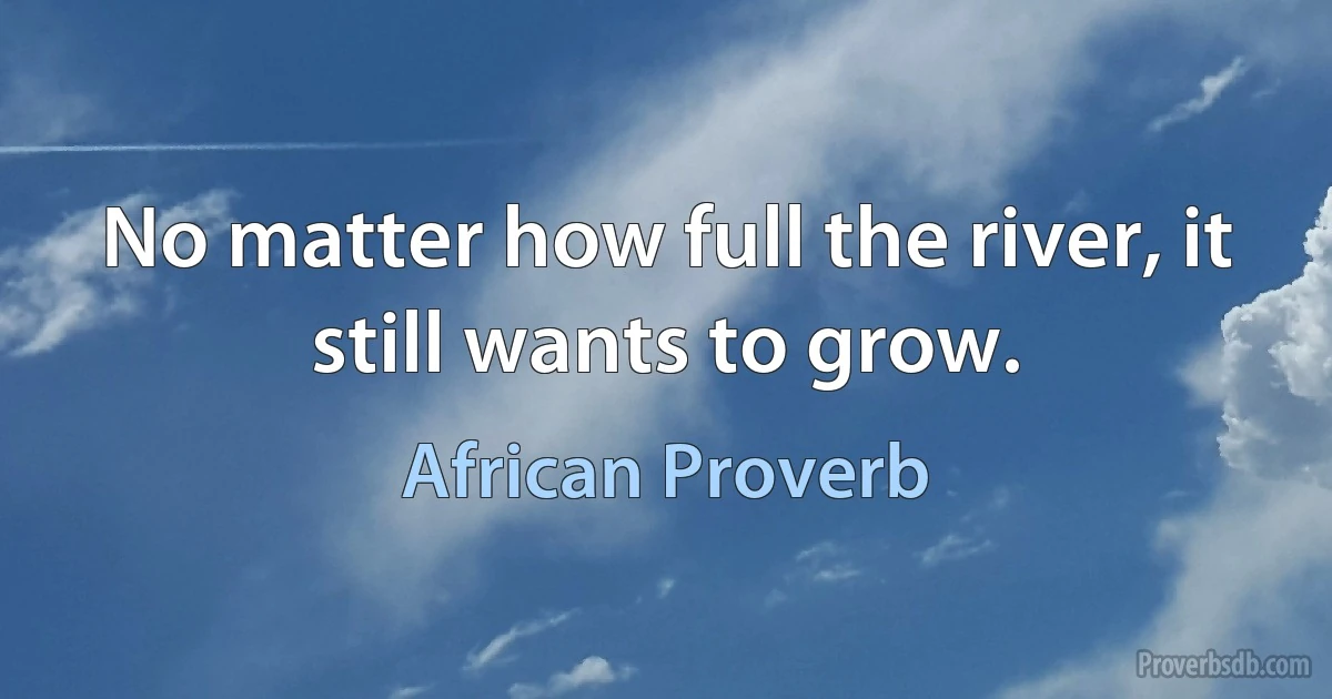 No matter how full the river, it still wants to grow. (African Proverb)