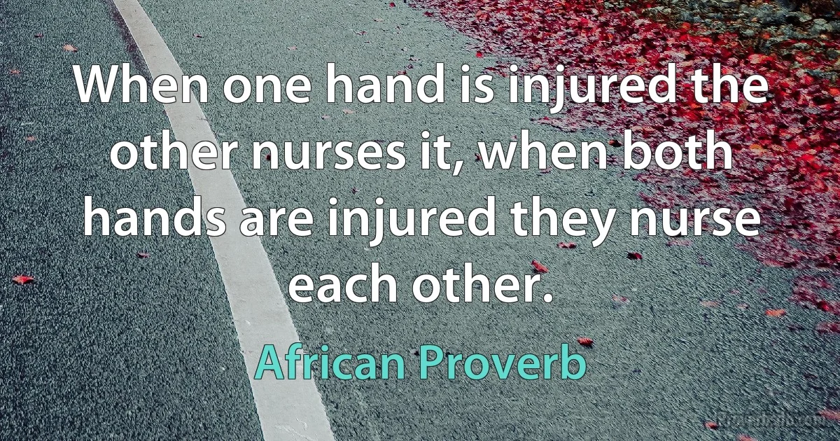 When one hand is injured the other nurses it, when both hands are injured they nurse each other. (African Proverb)