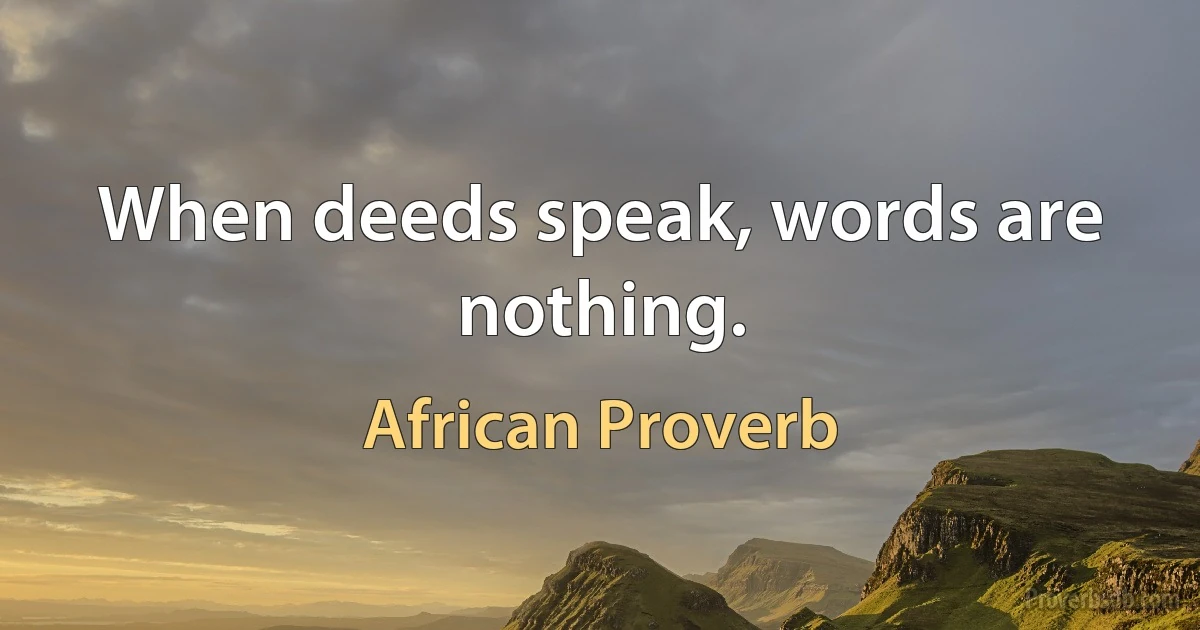 When deeds speak, words are nothing. (African Proverb)