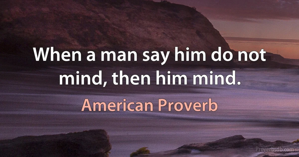 When a man say him do not mind, then him mind. (American Proverb)