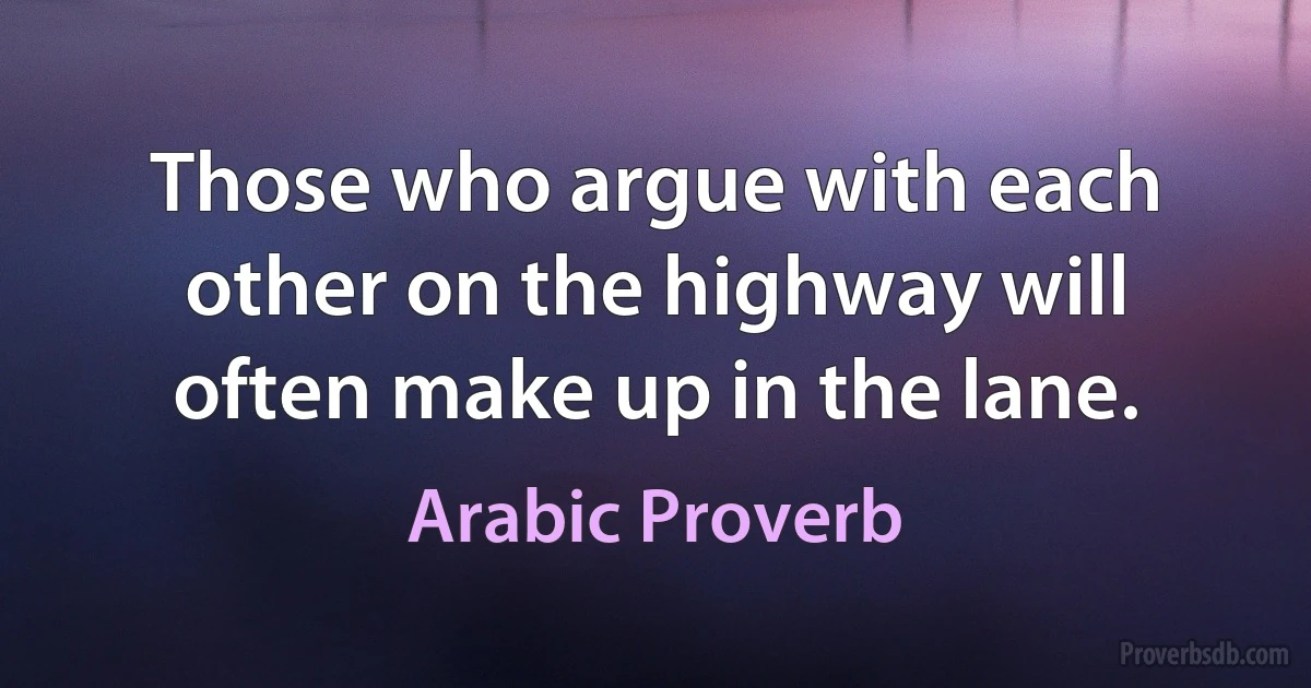 Those who argue with each other on the highway will often make up in the lane. (Arabic Proverb)