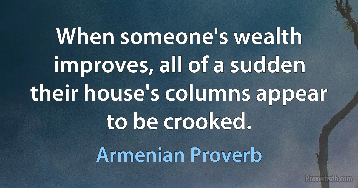 When someone's wealth improves, all of a sudden their house's columns appear to be crooked. (Armenian Proverb)