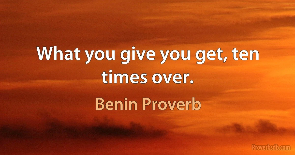 What you give you get, ten times over. (Benin Proverb)