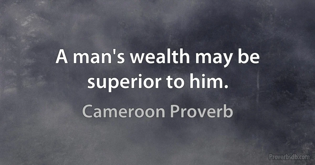 A man's wealth may be superior to him. (Cameroon Proverb)