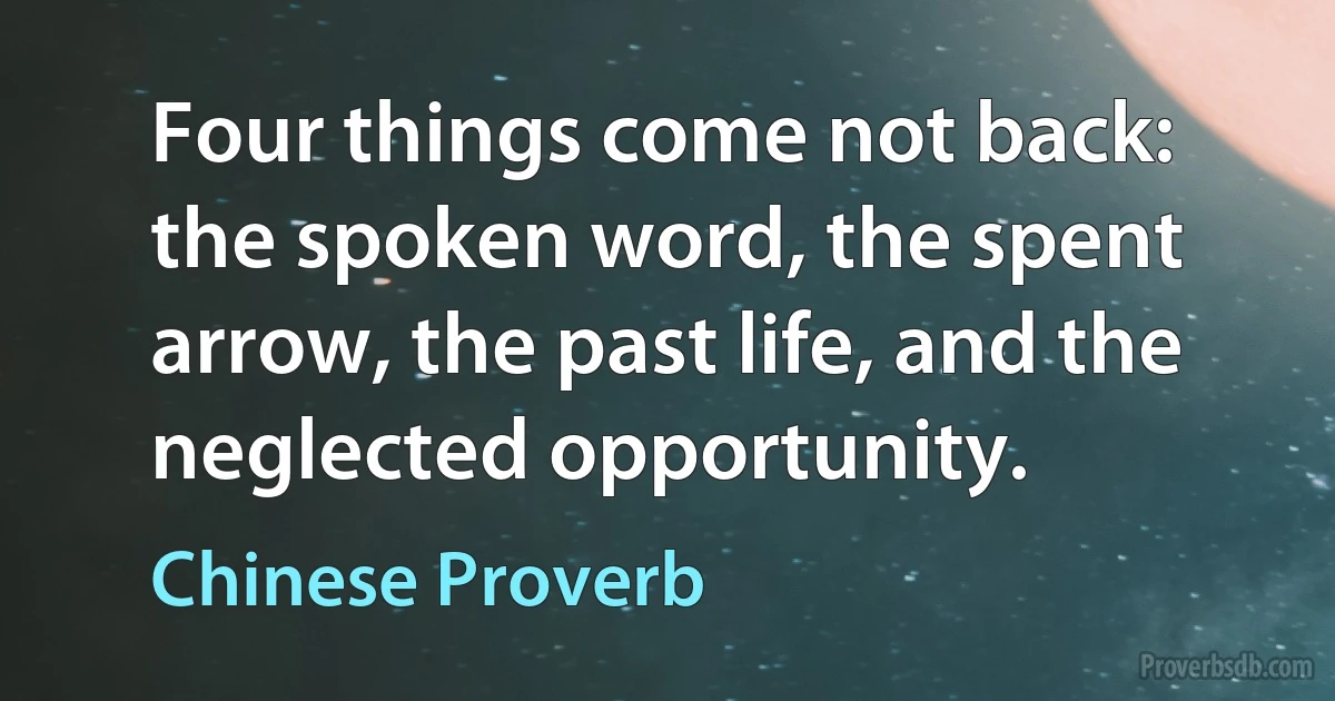 Four things come not back: the spoken word, the spent arrow, the past life, and the neglected opportunity. (Chinese Proverb)