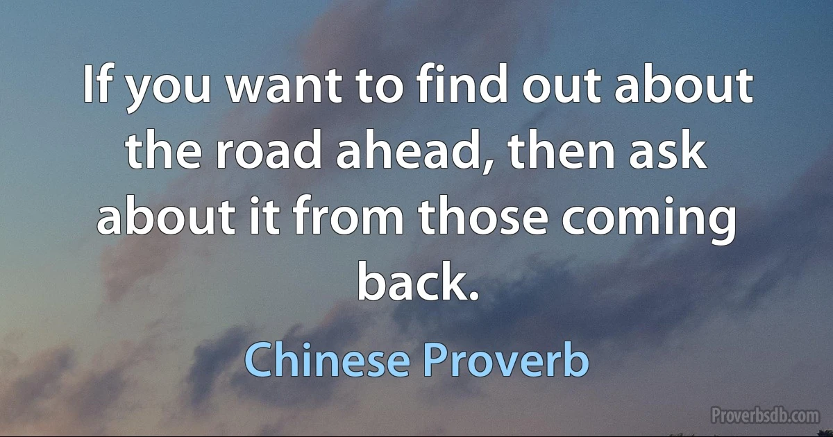 If you want to find out about the road ahead, then ask about it from those coming back. (Chinese Proverb)