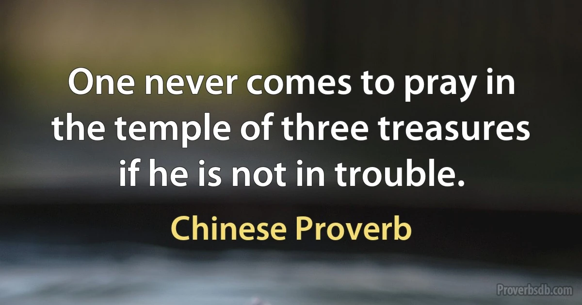 One never comes to pray in the temple of three treasures if he is not in trouble. (Chinese Proverb)