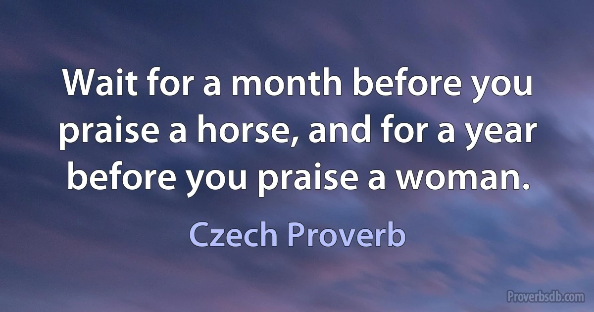 Wait for a month before you praise a horse, and for a year before you praise a woman. (Czech Proverb)