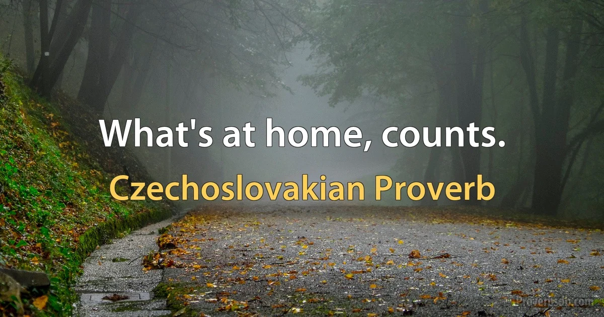 What's at home, counts. (Czechoslovakian Proverb)