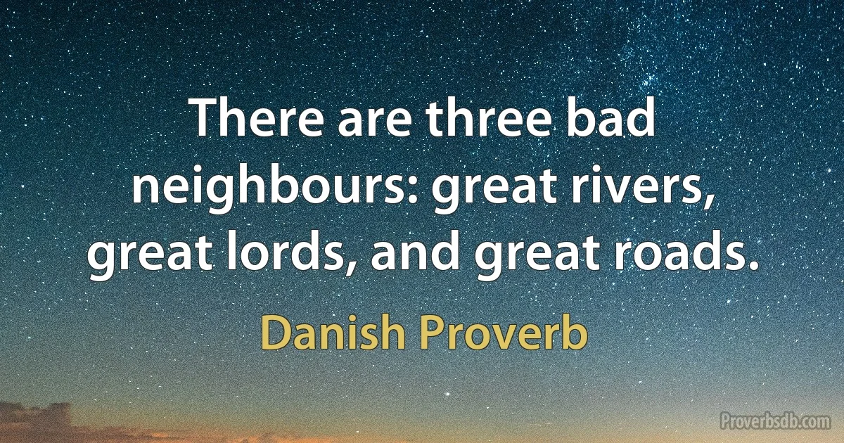 There are three bad neighbours: great rivers, great lords, and great roads. (Danish Proverb)