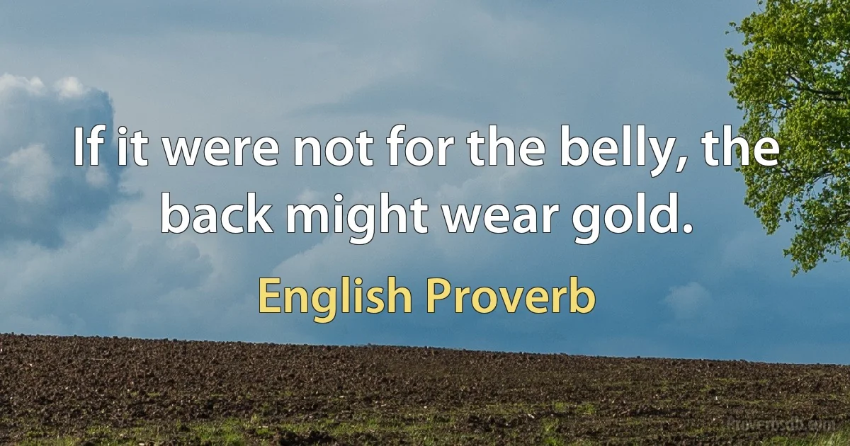 If it were not for the belly, the back might wear gold. (English Proverb)