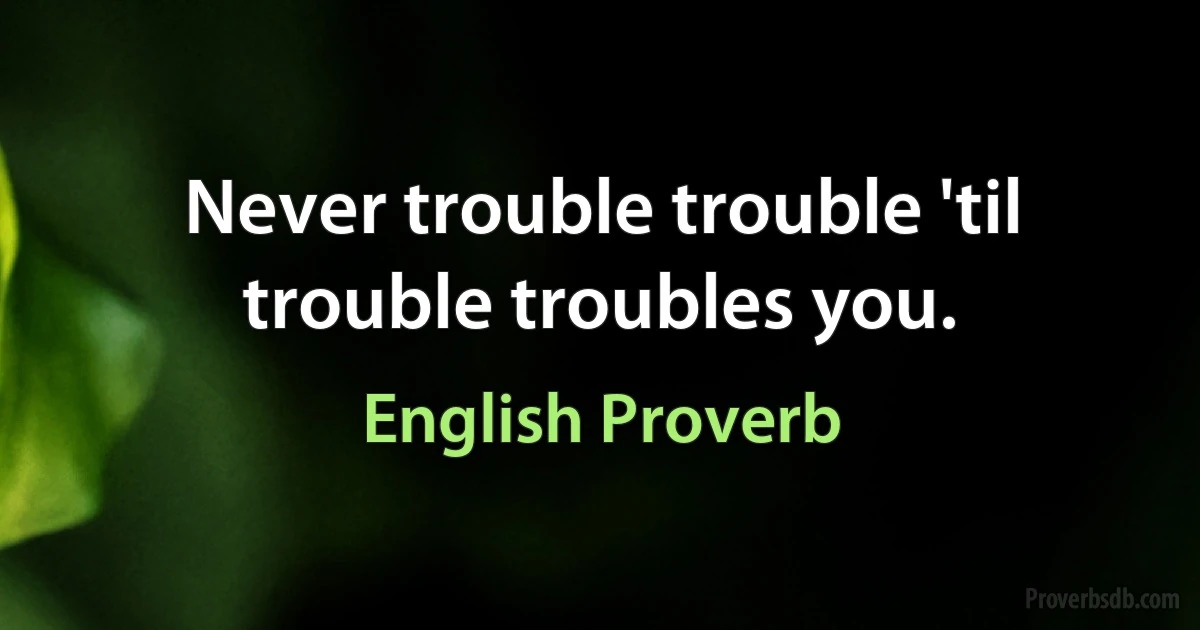 Never trouble trouble 'til trouble troubles you. (English Proverb)