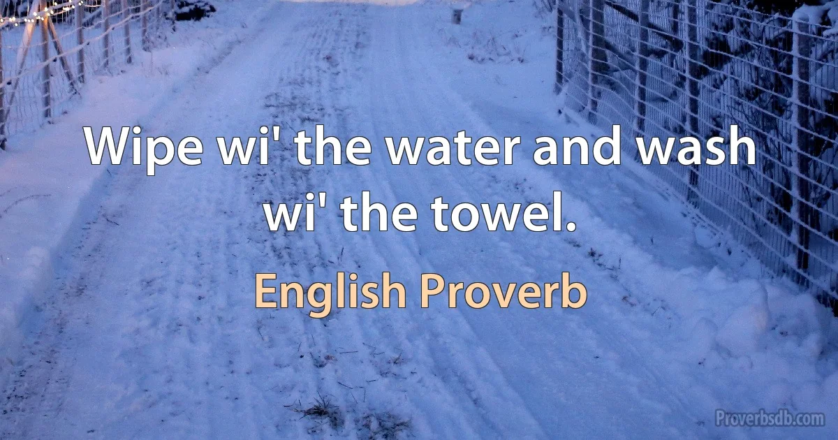 Wipe wi' the water and wash wi' the towel. (English Proverb)