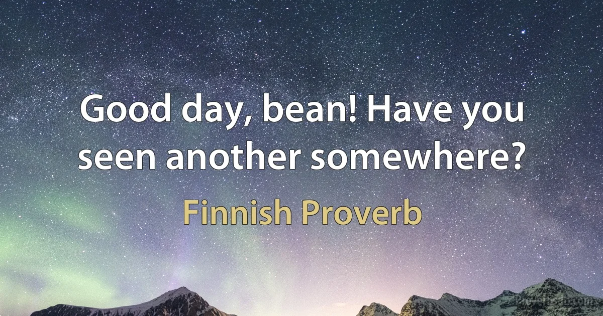 Good day, bean! Have you seen another somewhere? (Finnish Proverb)