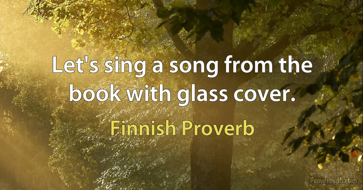 Let's sing a song from the book with glass cover. (Finnish Proverb)