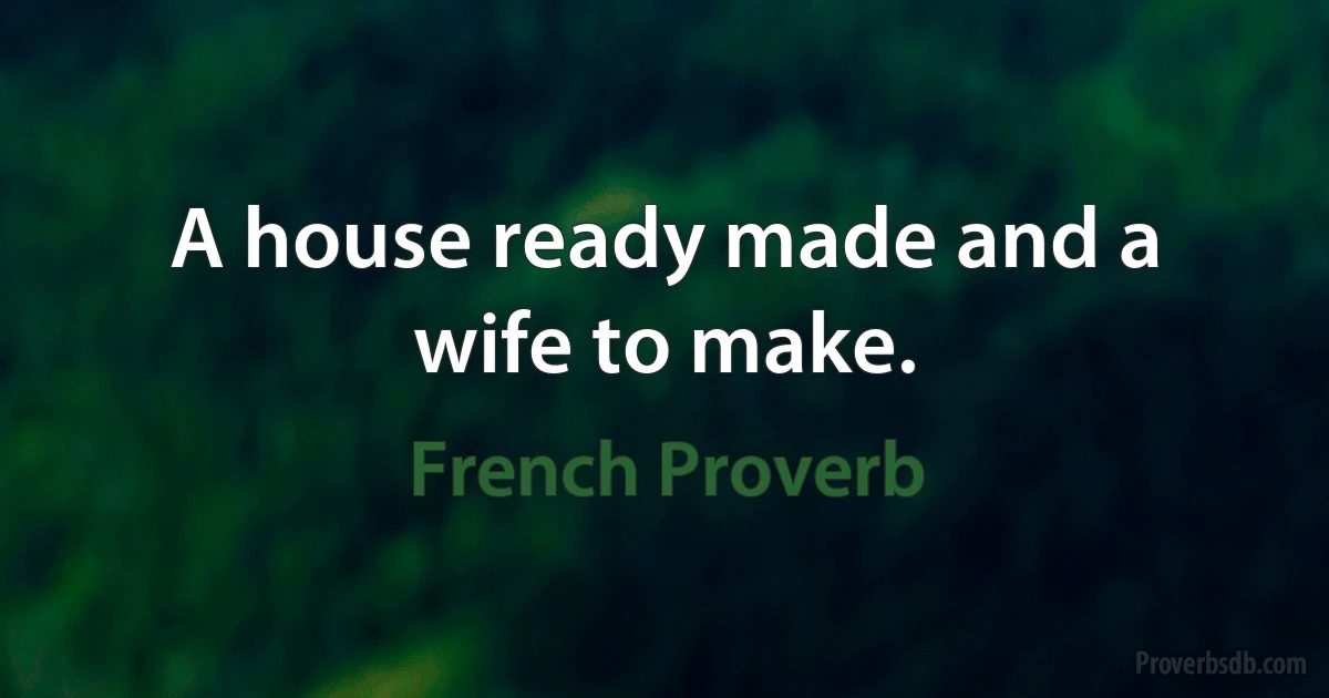 A house ready made and a wife to make. (French Proverb)