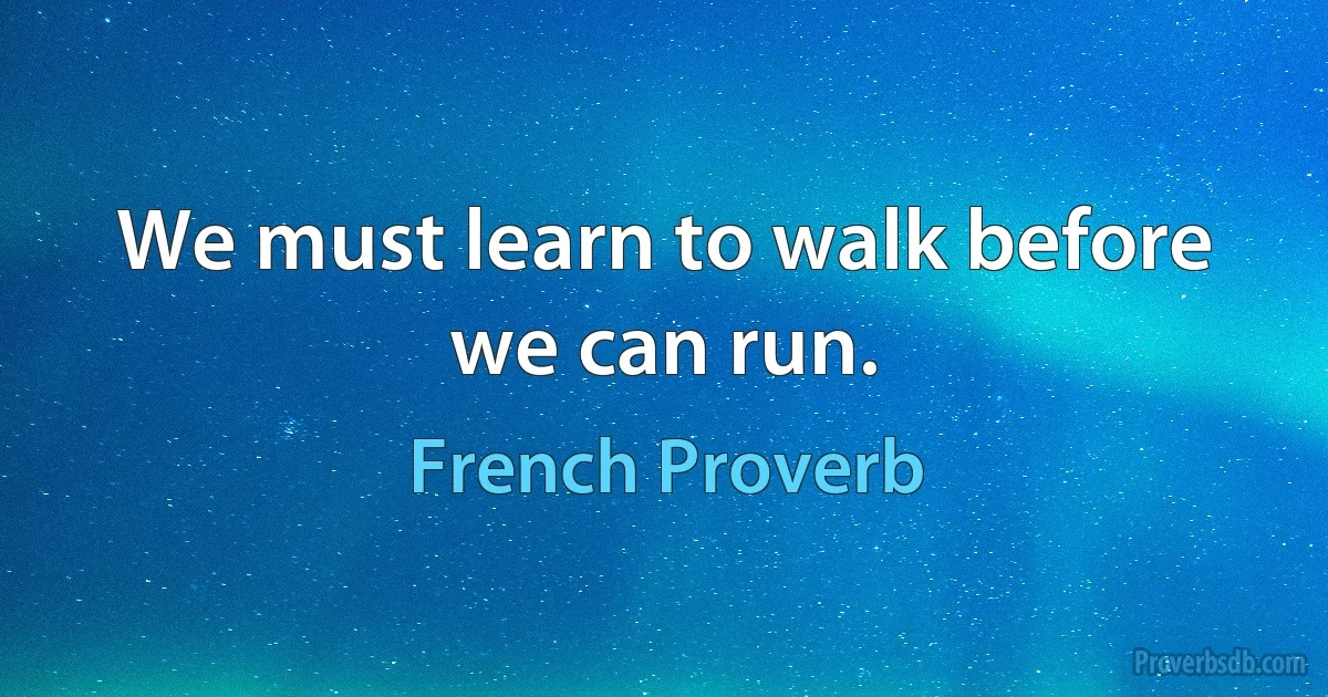 We must learn to walk before we can run. (French Proverb)