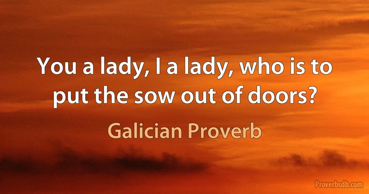 You a lady, I a lady, who is to put the sow out of doors? (Galician Proverb)