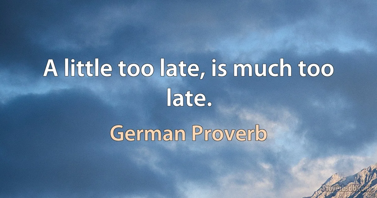 A little too late, is much too late. (German Proverb)