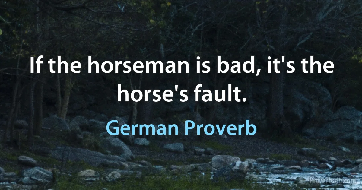 If the horseman is bad, it's the horse's fault. (German Proverb)