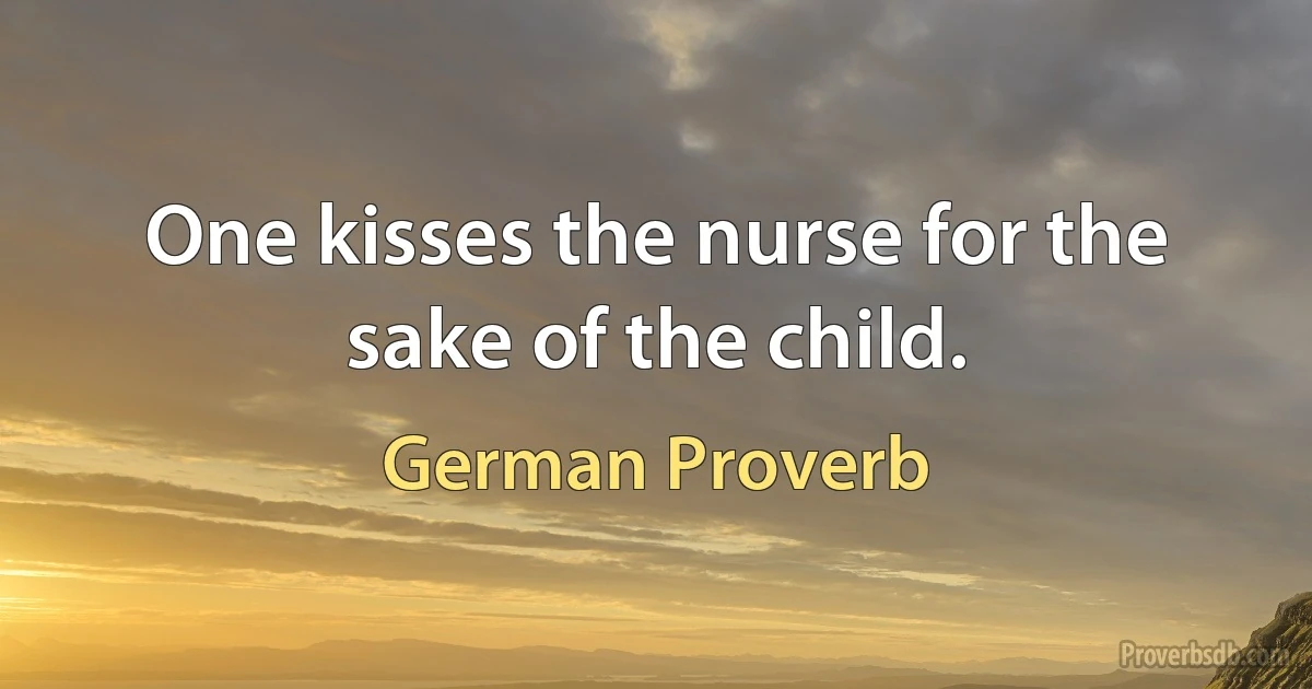 One kisses the nurse for the sake of the child. (German Proverb)