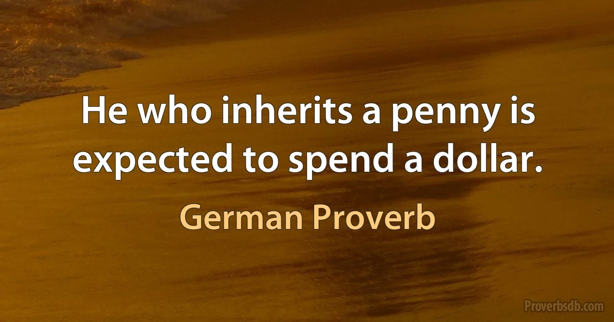 He who inherits a penny is expected to spend a dollar. (German Proverb)