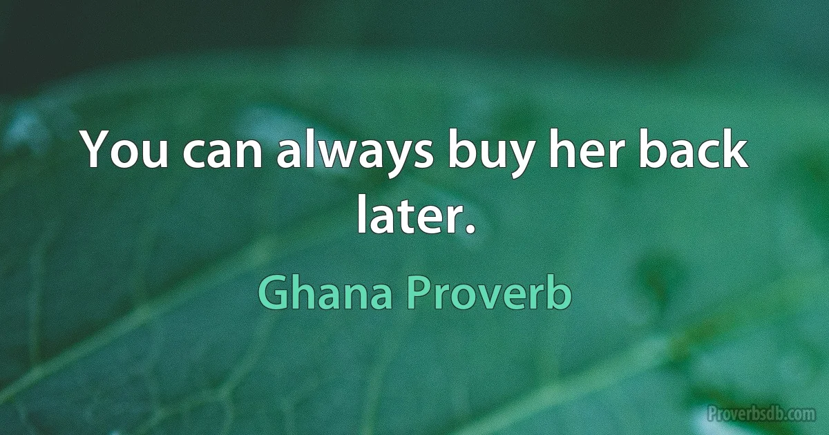 You can always buy her back later. (Ghana Proverb)