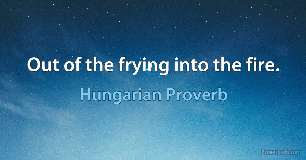 Out of the frying into the fire. (Hungarian Proverb)