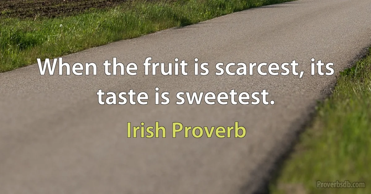 When the fruit is scarcest, its taste is sweetest. (Irish Proverb)