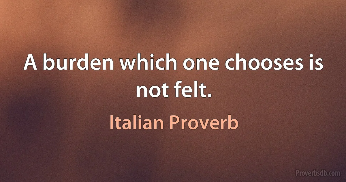 A burden which one chooses is not felt. (Italian Proverb)