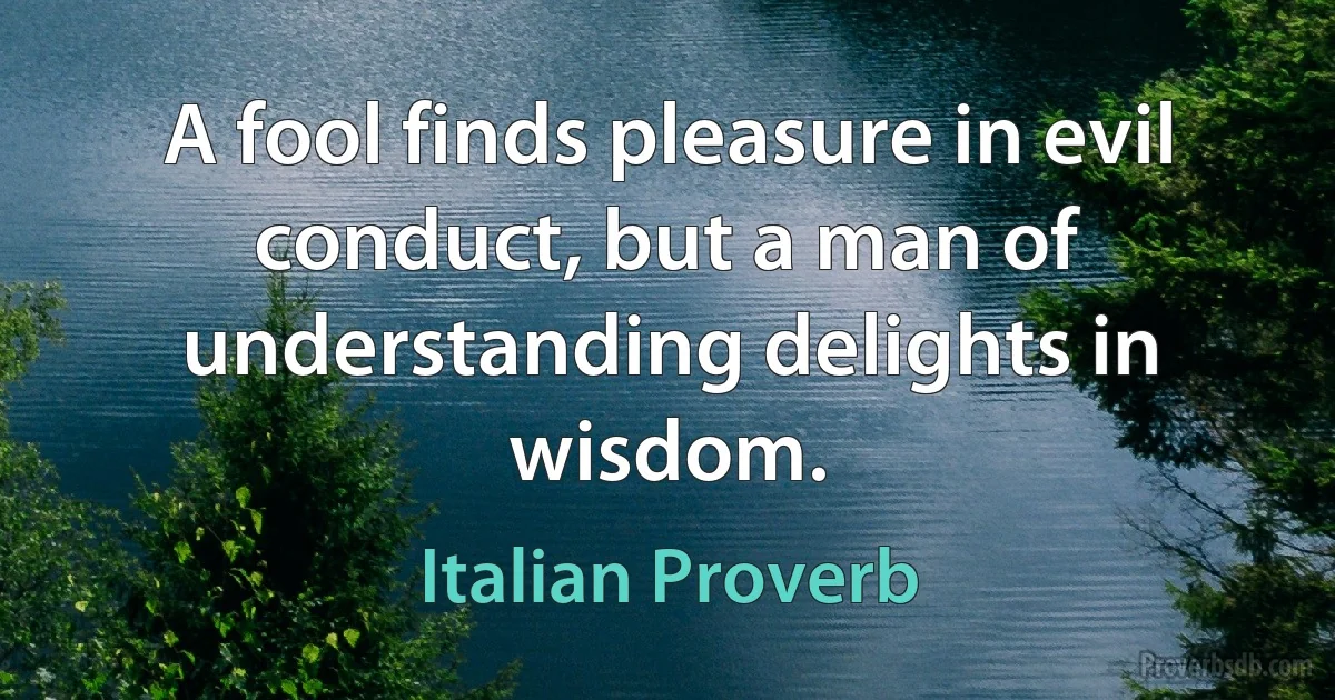 A fool finds pleasure in evil conduct, but a man of understanding delights in wisdom. (Italian Proverb)