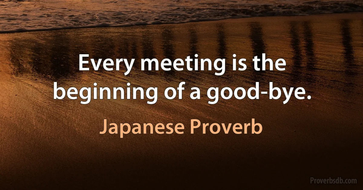 Every meeting is the beginning of a good-bye. (Japanese Proverb)