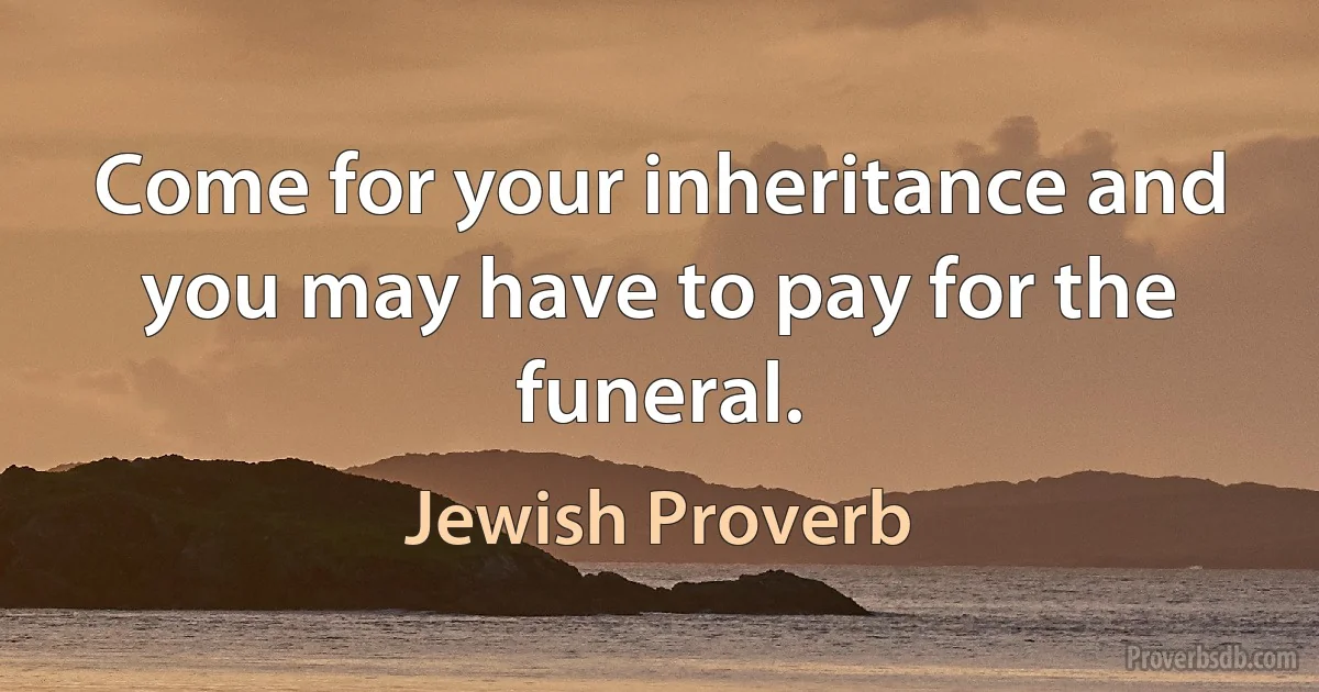 Come for your inheritance and you may have to pay for the funeral. (Jewish Proverb)