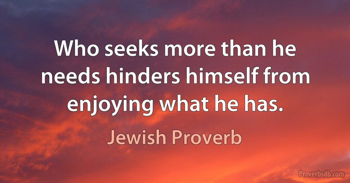 Who seeks more than he needs hinders himself from enjoying what he has. (Jewish Proverb)