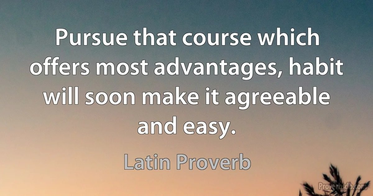 Pursue that course which offers most advantages, habit will soon make it agreeable and easy. (Latin Proverb)