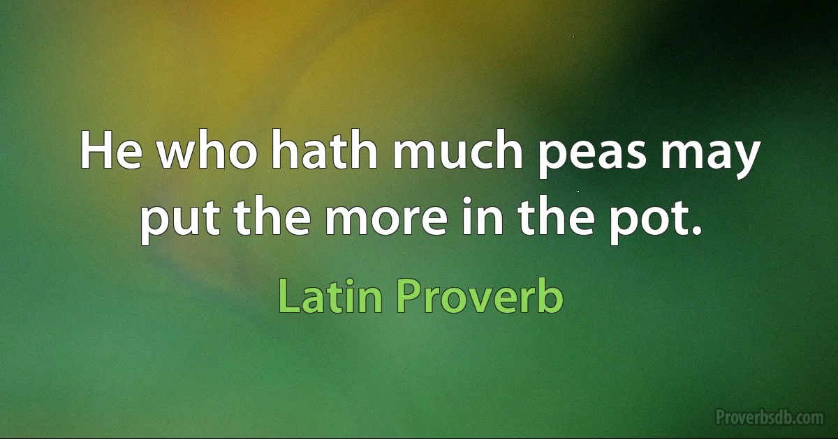 He who hath much peas may put the more in the pot. (Latin Proverb)