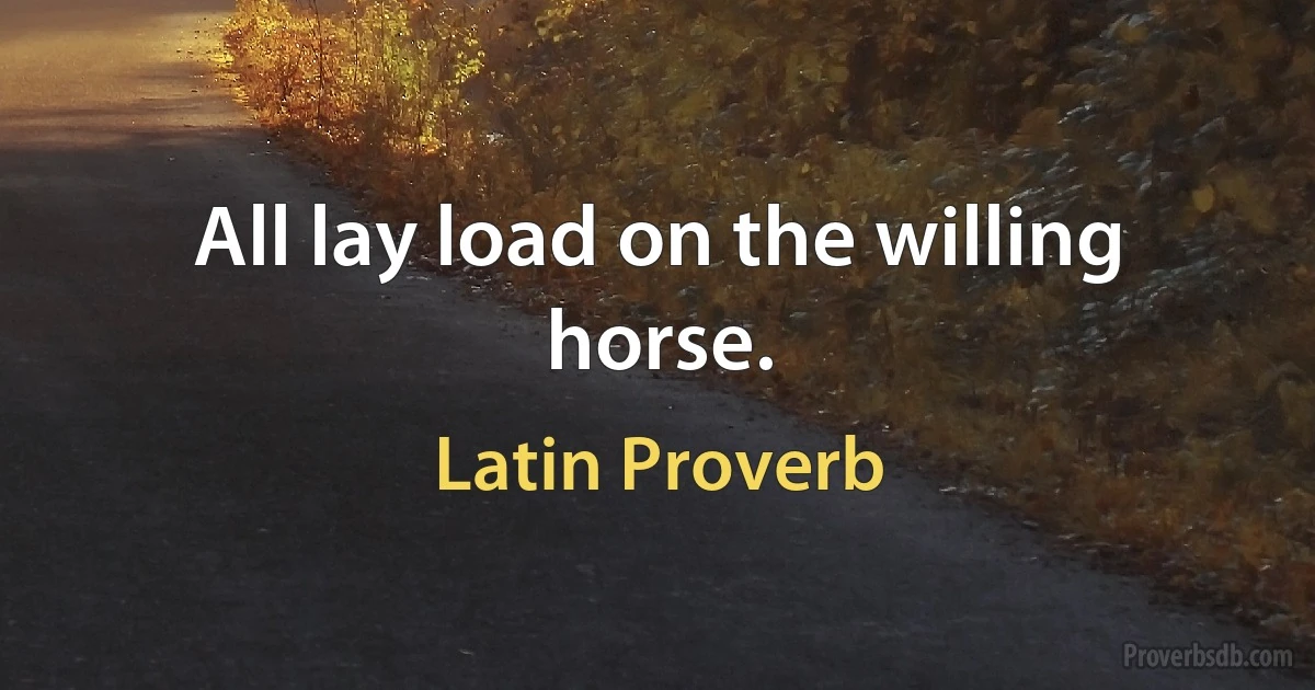 All lay load on the willing horse. (Latin Proverb)