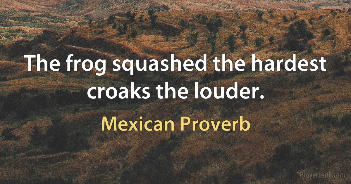 The frog squashed the hardest croaks the louder. (Mexican Proverb)