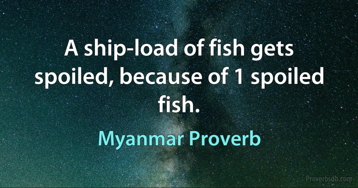 A ship-load of fish gets spoiled, because of 1 spoiled fish. (Myanmar Proverb)